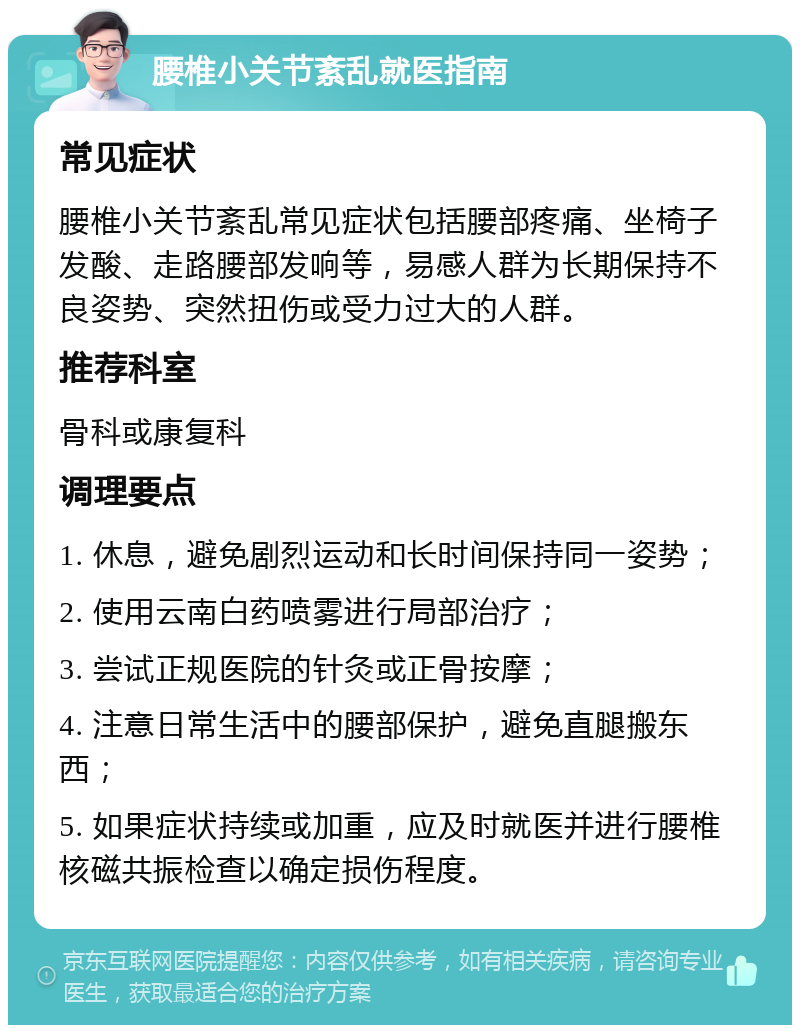 腰椎小关节紊乱就医指南 常见症状 腰椎小关节紊乱常见症状包括腰部疼痛、坐椅子发酸、走路腰部发响等，易感人群为长期保持不良姿势、突然扭伤或受力过大的人群。 推荐科室 骨科或康复科 调理要点 1. 休息，避免剧烈运动和长时间保持同一姿势； 2. 使用云南白药喷雾进行局部治疗； 3. 尝试正规医院的针灸或正骨按摩； 4. 注意日常生活中的腰部保护，避免直腿搬东西； 5. 如果症状持续或加重，应及时就医并进行腰椎核磁共振检查以确定损伤程度。