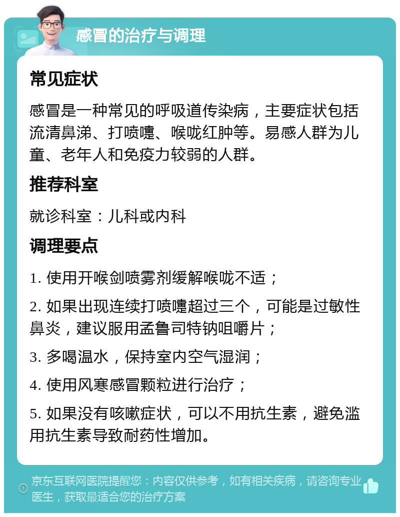 感冒的治疗与调理 常见症状 感冒是一种常见的呼吸道传染病，主要症状包括流清鼻涕、打喷嚏、喉咙红肿等。易感人群为儿童、老年人和免疫力较弱的人群。 推荐科室 就诊科室：儿科或内科 调理要点 1. 使用开喉剑喷雾剂缓解喉咙不适； 2. 如果出现连续打喷嚏超过三个，可能是过敏性鼻炎，建议服用孟鲁司特钠咀嚼片； 3. 多喝温水，保持室内空气湿润； 4. 使用风寒感冒颗粒进行治疗； 5. 如果没有咳嗽症状，可以不用抗生素，避免滥用抗生素导致耐药性增加。