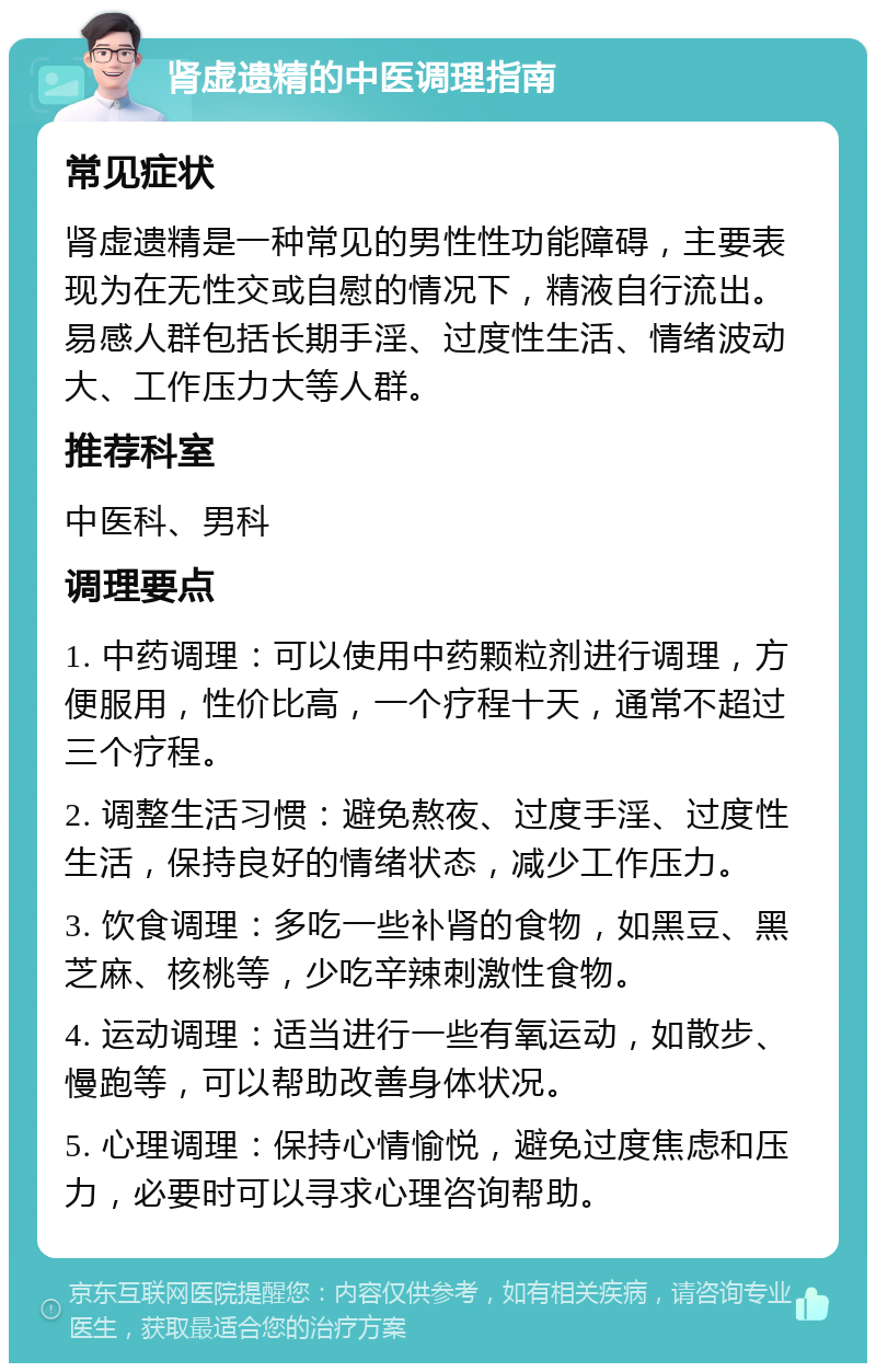 肾虚遗精的中医调理指南 常见症状 肾虚遗精是一种常见的男性性功能障碍，主要表现为在无性交或自慰的情况下，精液自行流出。易感人群包括长期手淫、过度性生活、情绪波动大、工作压力大等人群。 推荐科室 中医科、男科 调理要点 1. 中药调理：可以使用中药颗粒剂进行调理，方便服用，性价比高，一个疗程十天，通常不超过三个疗程。 2. 调整生活习惯：避免熬夜、过度手淫、过度性生活，保持良好的情绪状态，减少工作压力。 3. 饮食调理：多吃一些补肾的食物，如黑豆、黑芝麻、核桃等，少吃辛辣刺激性食物。 4. 运动调理：适当进行一些有氧运动，如散步、慢跑等，可以帮助改善身体状况。 5. 心理调理：保持心情愉悦，避免过度焦虑和压力，必要时可以寻求心理咨询帮助。