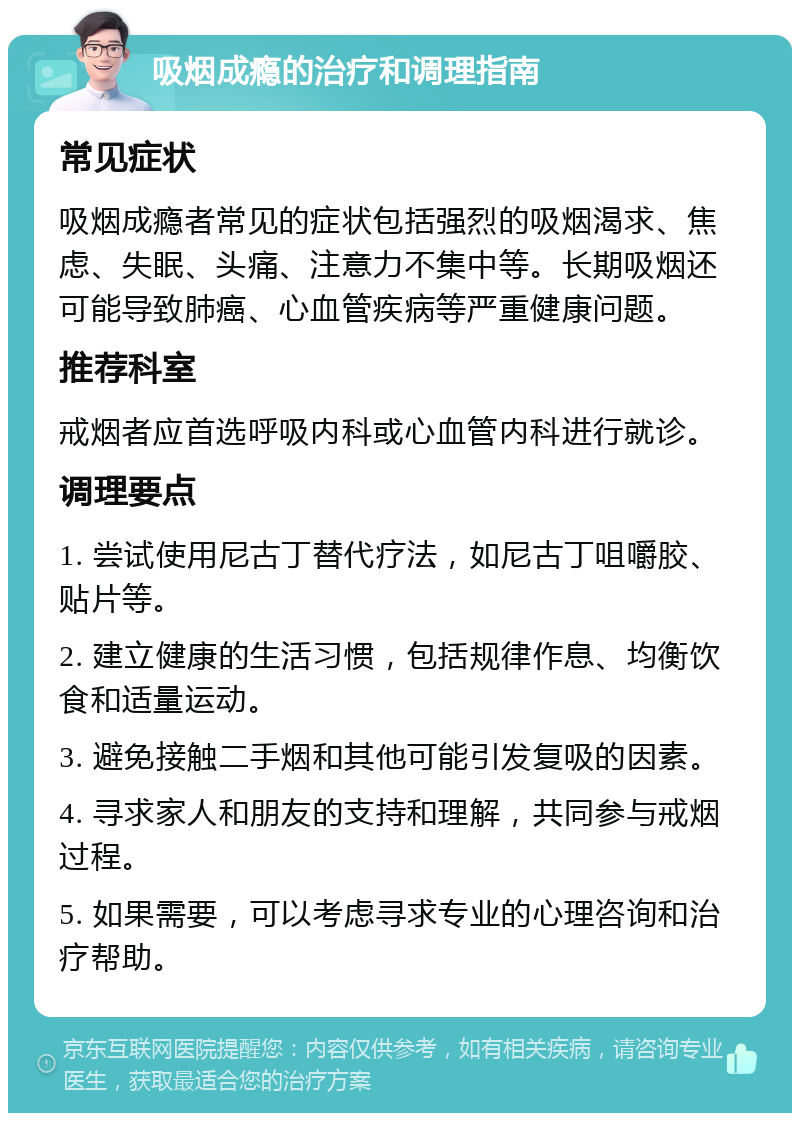 吸烟成瘾的治疗和调理指南 常见症状 吸烟成瘾者常见的症状包括强烈的吸烟渴求、焦虑、失眠、头痛、注意力不集中等。长期吸烟还可能导致肺癌、心血管疾病等严重健康问题。 推荐科室 戒烟者应首选呼吸内科或心血管内科进行就诊。 调理要点 1. 尝试使用尼古丁替代疗法，如尼古丁咀嚼胶、贴片等。 2. 建立健康的生活习惯，包括规律作息、均衡饮食和适量运动。 3. 避免接触二手烟和其他可能引发复吸的因素。 4. 寻求家人和朋友的支持和理解，共同参与戒烟过程。 5. 如果需要，可以考虑寻求专业的心理咨询和治疗帮助。