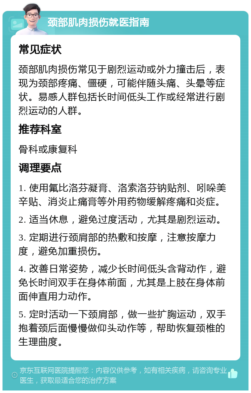 颈部肌肉损伤就医指南 常见症状 颈部肌肉损伤常见于剧烈运动或外力撞击后，表现为颈部疼痛、僵硬，可能伴随头痛、头晕等症状。易感人群包括长时间低头工作或经常进行剧烈运动的人群。 推荐科室 骨科或康复科 调理要点 1. 使用氟比洛芬凝膏、洛索洛芬钠贴剂、吲哚美辛贴、消炎止痛膏等外用药物缓解疼痛和炎症。 2. 适当休息，避免过度活动，尤其是剧烈运动。 3. 定期进行颈肩部的热敷和按摩，注意按摩力度，避免加重损伤。 4. 改善日常姿势，减少长时间低头含背动作，避免长时间双手在身体前面，尤其是上肢在身体前面伸直用力动作。 5. 定时活动一下颈肩部，做一些扩胸运动，双手抱着颈后面慢慢做仰头动作等，帮助恢复颈椎的生理曲度。