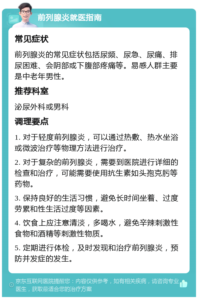 前列腺炎就医指南 常见症状 前列腺炎的常见症状包括尿频、尿急、尿痛、排尿困难、会阴部或下腹部疼痛等。易感人群主要是中老年男性。 推荐科室 泌尿外科或男科 调理要点 1. 对于轻度前列腺炎，可以通过热敷、热水坐浴或微波治疗等物理方法进行治疗。 2. 对于复杂的前列腺炎，需要到医院进行详细的检查和治疗，可能需要使用抗生素如头孢克肟等药物。 3. 保持良好的生活习惯，避免长时间坐着、过度劳累和性生活过度等因素。 4. 饮食上应注意清淡，多喝水，避免辛辣刺激性食物和酒精等刺激性物质。 5. 定期进行体检，及时发现和治疗前列腺炎，预防并发症的发生。