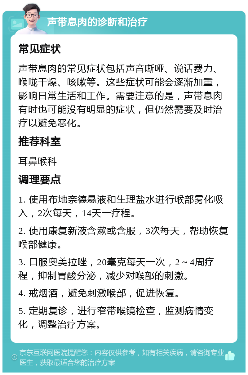 声带息肉的诊断和治疗 常见症状 声带息肉的常见症状包括声音嘶哑、说话费力、喉咙干燥、咳嗽等。这些症状可能会逐渐加重，影响日常生活和工作。需要注意的是，声带息肉有时也可能没有明显的症状，但仍然需要及时治疗以避免恶化。 推荐科室 耳鼻喉科 调理要点 1. 使用布地奈德悬液和生理盐水进行喉部雾化吸入，2次每天，14天一疗程。 2. 使用康复新液含漱或含服，3次每天，帮助恢复喉部健康。 3. 口服奥美拉唑，20毫克每天一次，2～4周疗程，抑制胃酸分泌，减少对喉部的刺激。 4. 戒烟酒，避免刺激喉部，促进恢复。 5. 定期复诊，进行窄带喉镜检查，监测病情变化，调整治疗方案。