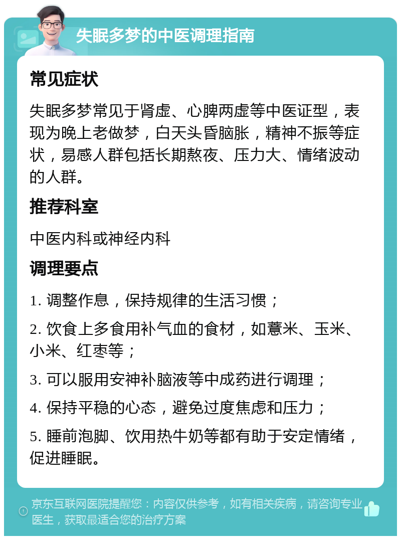 失眠多梦的中医调理指南 常见症状 失眠多梦常见于肾虚、心脾两虚等中医证型，表现为晚上老做梦，白天头昏脑胀，精神不振等症状，易感人群包括长期熬夜、压力大、情绪波动的人群。 推荐科室 中医内科或神经内科 调理要点 1. 调整作息，保持规律的生活习惯； 2. 饮食上多食用补气血的食材，如薏米、玉米、小米、红枣等； 3. 可以服用安神补脑液等中成药进行调理； 4. 保持平稳的心态，避免过度焦虑和压力； 5. 睡前泡脚、饮用热牛奶等都有助于安定情绪，促进睡眠。