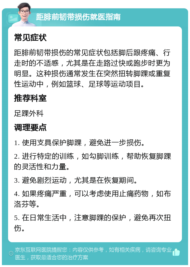 距腓前韧带损伤就医指南 常见症状 距腓前韧带损伤的常见症状包括脚后跟疼痛、行走时的不适感，尤其是在走路过快或跑步时更为明显。这种损伤通常发生在突然扭转脚踝或重复性运动中，例如篮球、足球等运动项目。 推荐科室 足踝外科 调理要点 1. 使用支具保护脚踝，避免进一步损伤。 2. 进行特定的训练，如勾脚训练，帮助恢复脚踝的灵活性和力量。 3. 避免剧烈运动，尤其是在恢复期间。 4. 如果疼痛严重，可以考虑使用止痛药物，如布洛芬等。 5. 在日常生活中，注意脚踝的保护，避免再次扭伤。