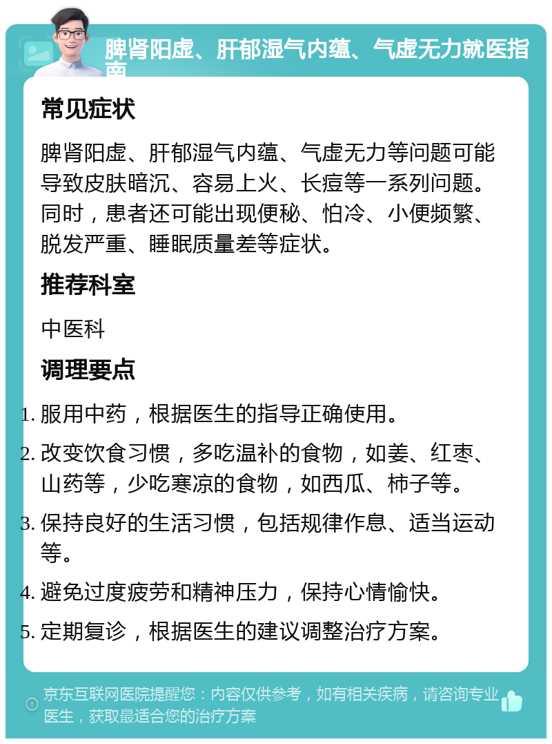 脾肾阳虚、肝郁湿气内蕴、气虚无力就医指南 常见症状 脾肾阳虚、肝郁湿气内蕴、气虚无力等问题可能导致皮肤暗沉、容易上火、长痘等一系列问题。同时，患者还可能出现便秘、怕冷、小便频繁、脱发严重、睡眠质量差等症状。 推荐科室 中医科 调理要点 服用中药，根据医生的指导正确使用。 改变饮食习惯，多吃温补的食物，如姜、红枣、山药等，少吃寒凉的食物，如西瓜、柿子等。 保持良好的生活习惯，包括规律作息、适当运动等。 避免过度疲劳和精神压力，保持心情愉快。 定期复诊，根据医生的建议调整治疗方案。