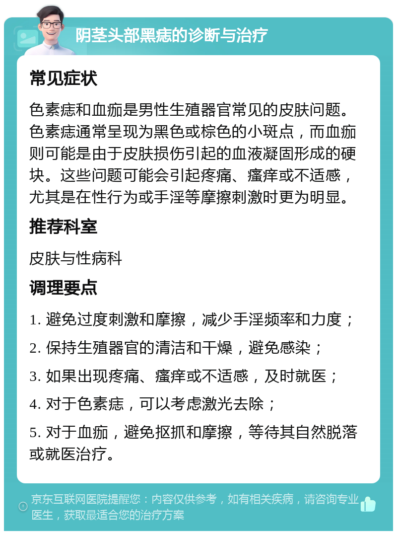 阴茎头部黑痣的诊断与治疗 常见症状 色素痣和血痂是男性生殖器官常见的皮肤问题。色素痣通常呈现为黑色或棕色的小斑点，而血痂则可能是由于皮肤损伤引起的血液凝固形成的硬块。这些问题可能会引起疼痛、瘙痒或不适感，尤其是在性行为或手淫等摩擦刺激时更为明显。 推荐科室 皮肤与性病科 调理要点 1. 避免过度刺激和摩擦，减少手淫频率和力度； 2. 保持生殖器官的清洁和干燥，避免感染； 3. 如果出现疼痛、瘙痒或不适感，及时就医； 4. 对于色素痣，可以考虑激光去除； 5. 对于血痂，避免抠抓和摩擦，等待其自然脱落或就医治疗。