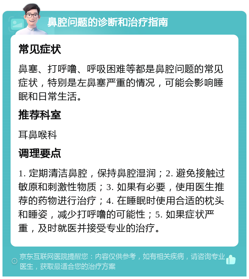 鼻腔问题的诊断和治疗指南 常见症状 鼻塞、打呼噜、呼吸困难等都是鼻腔问题的常见症状，特别是左鼻塞严重的情况，可能会影响睡眠和日常生活。 推荐科室 耳鼻喉科 调理要点 1. 定期清洁鼻腔，保持鼻腔湿润；2. 避免接触过敏原和刺激性物质；3. 如果有必要，使用医生推荐的药物进行治疗；4. 在睡眠时使用合适的枕头和睡姿，减少打呼噜的可能性；5. 如果症状严重，及时就医并接受专业的治疗。