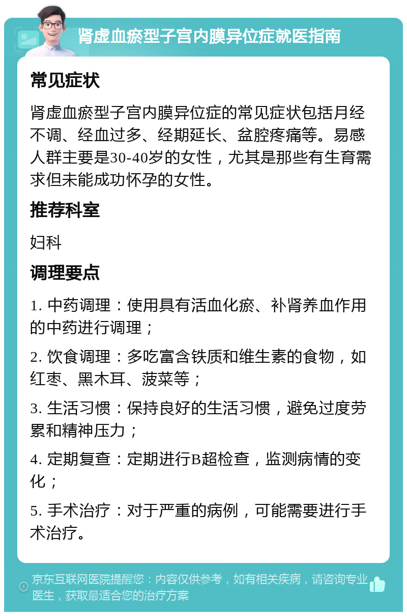 肾虚血瘀型子宫内膜异位症就医指南 常见症状 肾虚血瘀型子宫内膜异位症的常见症状包括月经不调、经血过多、经期延长、盆腔疼痛等。易感人群主要是30-40岁的女性，尤其是那些有生育需求但未能成功怀孕的女性。 推荐科室 妇科 调理要点 1. 中药调理：使用具有活血化瘀、补肾养血作用的中药进行调理； 2. 饮食调理：多吃富含铁质和维生素的食物，如红枣、黑木耳、菠菜等； 3. 生活习惯：保持良好的生活习惯，避免过度劳累和精神压力； 4. 定期复查：定期进行B超检查，监测病情的变化； 5. 手术治疗：对于严重的病例，可能需要进行手术治疗。