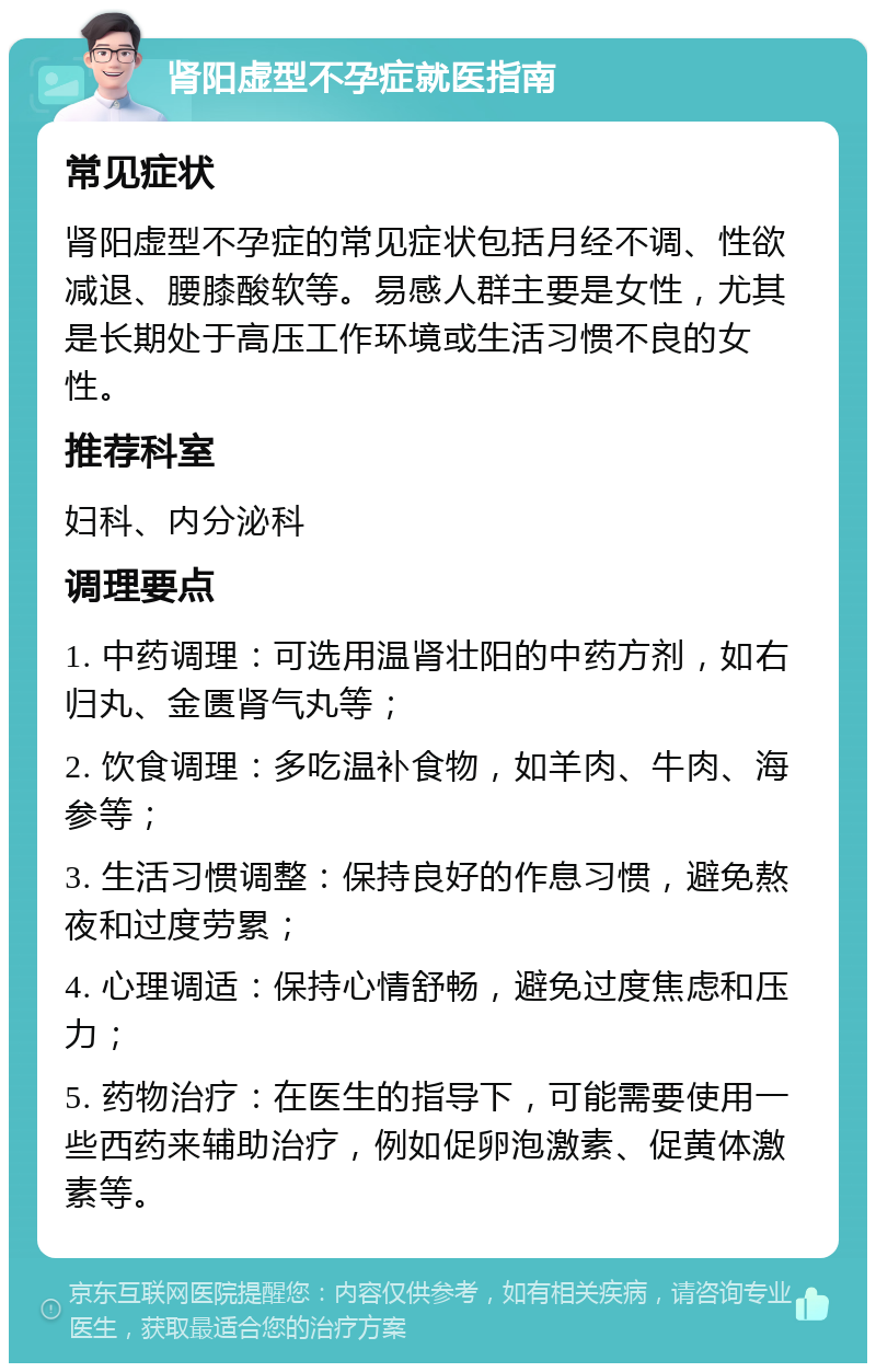 肾阳虚型不孕症就医指南 常见症状 肾阳虚型不孕症的常见症状包括月经不调、性欲减退、腰膝酸软等。易感人群主要是女性，尤其是长期处于高压工作环境或生活习惯不良的女性。 推荐科室 妇科、内分泌科 调理要点 1. 中药调理：可选用温肾壮阳的中药方剂，如右归丸、金匮肾气丸等； 2. 饮食调理：多吃温补食物，如羊肉、牛肉、海参等； 3. 生活习惯调整：保持良好的作息习惯，避免熬夜和过度劳累； 4. 心理调适：保持心情舒畅，避免过度焦虑和压力； 5. 药物治疗：在医生的指导下，可能需要使用一些西药来辅助治疗，例如促卵泡激素、促黄体激素等。