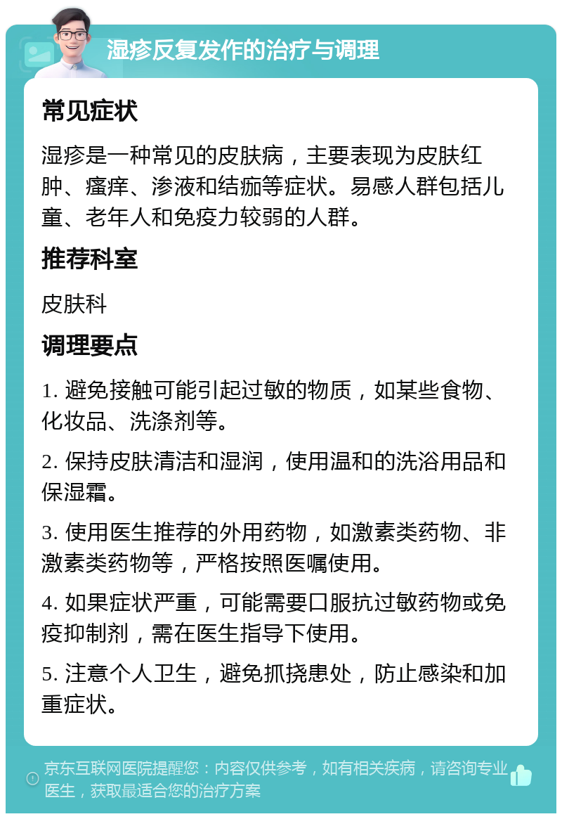 湿疹反复发作的治疗与调理 常见症状 湿疹是一种常见的皮肤病，主要表现为皮肤红肿、瘙痒、渗液和结痂等症状。易感人群包括儿童、老年人和免疫力较弱的人群。 推荐科室 皮肤科 调理要点 1. 避免接触可能引起过敏的物质，如某些食物、化妆品、洗涤剂等。 2. 保持皮肤清洁和湿润，使用温和的洗浴用品和保湿霜。 3. 使用医生推荐的外用药物，如激素类药物、非激素类药物等，严格按照医嘱使用。 4. 如果症状严重，可能需要口服抗过敏药物或免疫抑制剂，需在医生指导下使用。 5. 注意个人卫生，避免抓挠患处，防止感染和加重症状。