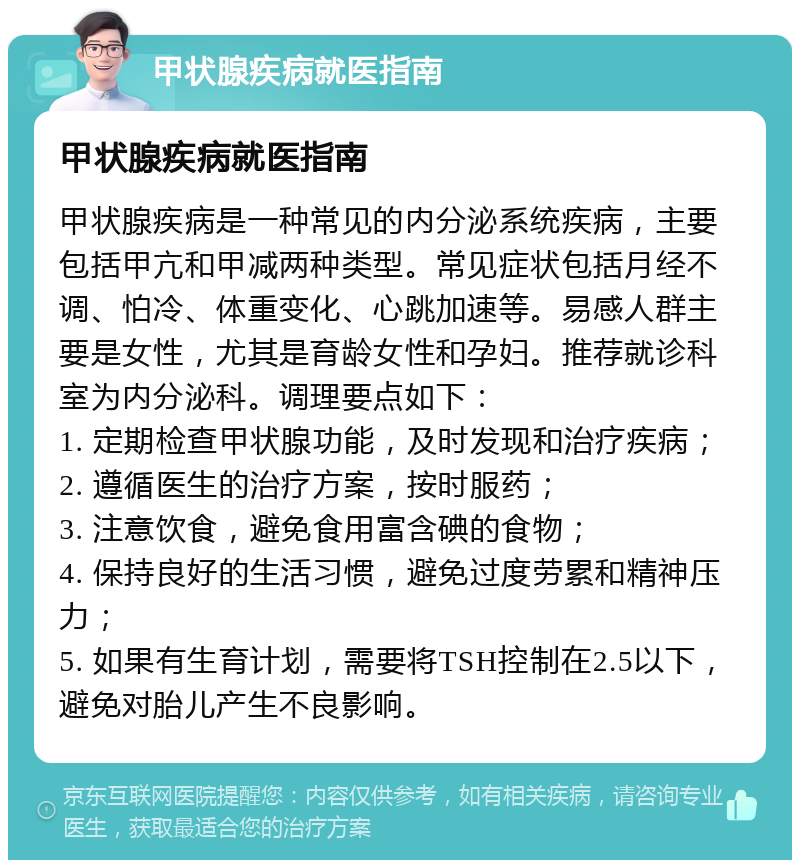 甲状腺疾病就医指南 甲状腺疾病就医指南 甲状腺疾病是一种常见的内分泌系统疾病，主要包括甲亢和甲减两种类型。常见症状包括月经不调、怕冷、体重变化、心跳加速等。易感人群主要是女性，尤其是育龄女性和孕妇。推荐就诊科室为内分泌科。调理要点如下： 1. 定期检查甲状腺功能，及时发现和治疗疾病； 2. 遵循医生的治疗方案，按时服药； 3. 注意饮食，避免食用富含碘的食物； 4. 保持良好的生活习惯，避免过度劳累和精神压力； 5. 如果有生育计划，需要将TSH控制在2.5以下，避免对胎儿产生不良影响。