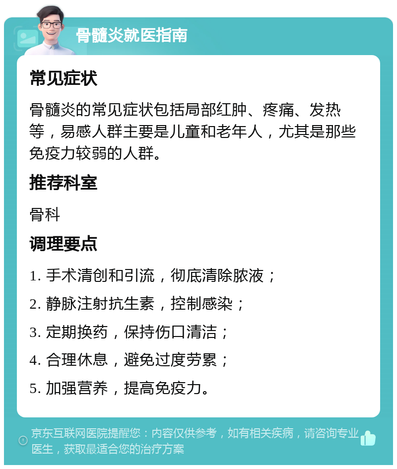 骨髓炎就医指南 常见症状 骨髓炎的常见症状包括局部红肿、疼痛、发热等，易感人群主要是儿童和老年人，尤其是那些免疫力较弱的人群。 推荐科室 骨科 调理要点 1. 手术清创和引流，彻底清除脓液； 2. 静脉注射抗生素，控制感染； 3. 定期换药，保持伤口清洁； 4. 合理休息，避免过度劳累； 5. 加强营养，提高免疫力。