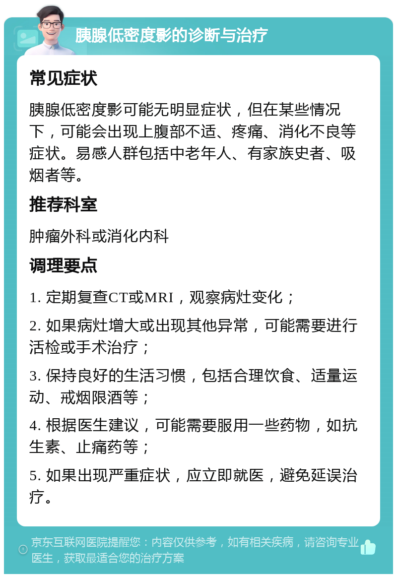 胰腺低密度影的诊断与治疗 常见症状 胰腺低密度影可能无明显症状，但在某些情况下，可能会出现上腹部不适、疼痛、消化不良等症状。易感人群包括中老年人、有家族史者、吸烟者等。 推荐科室 肿瘤外科或消化内科 调理要点 1. 定期复查CT或MRI，观察病灶变化； 2. 如果病灶增大或出现其他异常，可能需要进行活检或手术治疗； 3. 保持良好的生活习惯，包括合理饮食、适量运动、戒烟限酒等； 4. 根据医生建议，可能需要服用一些药物，如抗生素、止痛药等； 5. 如果出现严重症状，应立即就医，避免延误治疗。