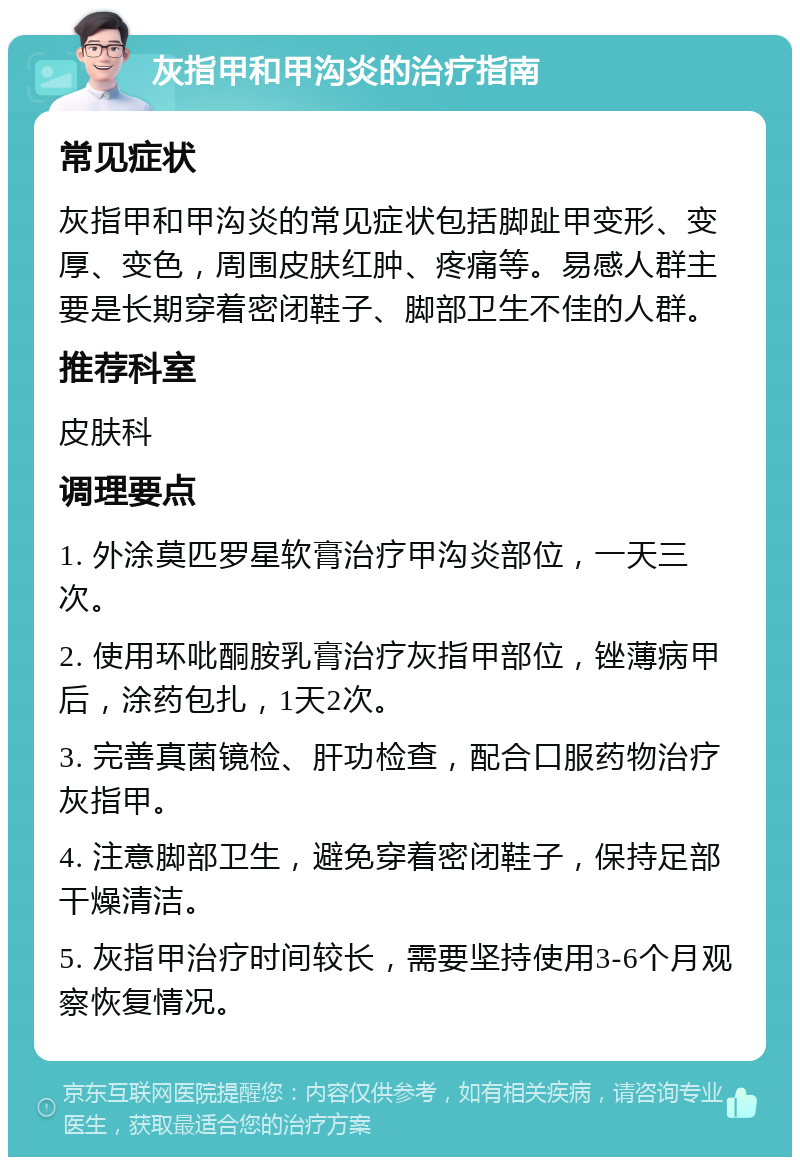 灰指甲和甲沟炎的治疗指南 常见症状 灰指甲和甲沟炎的常见症状包括脚趾甲变形、变厚、变色，周围皮肤红肿、疼痛等。易感人群主要是长期穿着密闭鞋子、脚部卫生不佳的人群。 推荐科室 皮肤科 调理要点 1. 外涂莫匹罗星软膏治疗甲沟炎部位，一天三次。 2. 使用环吡酮胺乳膏治疗灰指甲部位，锉薄病甲后，涂药包扎，1天2次。 3. 完善真菌镜检、肝功检查，配合口服药物治疗灰指甲。 4. 注意脚部卫生，避免穿着密闭鞋子，保持足部干燥清洁。 5. 灰指甲治疗时间较长，需要坚持使用3-6个月观察恢复情况。