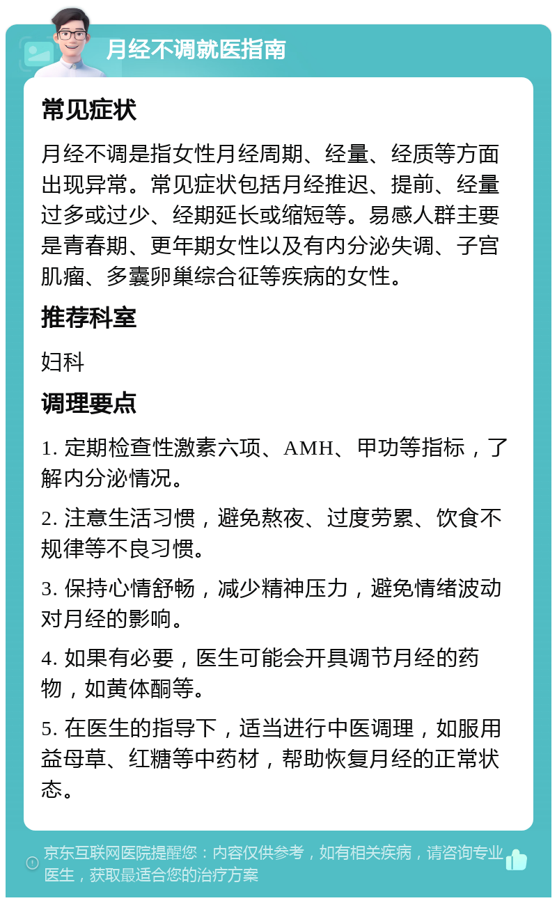 月经不调就医指南 常见症状 月经不调是指女性月经周期、经量、经质等方面出现异常。常见症状包括月经推迟、提前、经量过多或过少、经期延长或缩短等。易感人群主要是青春期、更年期女性以及有内分泌失调、子宫肌瘤、多囊卵巢综合征等疾病的女性。 推荐科室 妇科 调理要点 1. 定期检查性激素六项、AMH、甲功等指标，了解内分泌情况。 2. 注意生活习惯，避免熬夜、过度劳累、饮食不规律等不良习惯。 3. 保持心情舒畅，减少精神压力，避免情绪波动对月经的影响。 4. 如果有必要，医生可能会开具调节月经的药物，如黄体酮等。 5. 在医生的指导下，适当进行中医调理，如服用益母草、红糖等中药材，帮助恢复月经的正常状态。