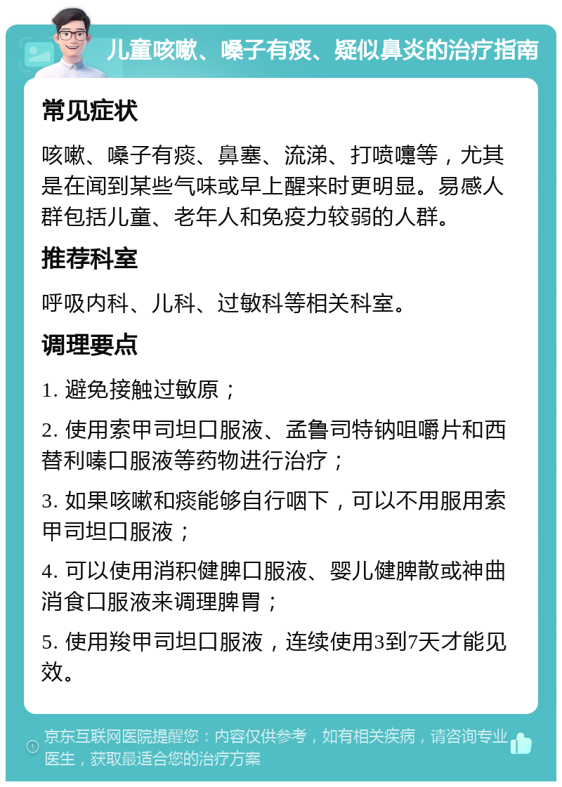 儿童咳嗽、嗓子有痰、疑似鼻炎的治疗指南 常见症状 咳嗽、嗓子有痰、鼻塞、流涕、打喷嚏等，尤其是在闻到某些气味或早上醒来时更明显。易感人群包括儿童、老年人和免疫力较弱的人群。 推荐科室 呼吸内科、儿科、过敏科等相关科室。 调理要点 1. 避免接触过敏原； 2. 使用索甲司坦口服液、孟鲁司特钠咀嚼片和西替利嗪口服液等药物进行治疗； 3. 如果咳嗽和痰能够自行咽下，可以不用服用索甲司坦口服液； 4. 可以使用消积健脾口服液、婴儿健脾散或神曲消食口服液来调理脾胃； 5. 使用羧甲司坦口服液，连续使用3到7天才能见效。