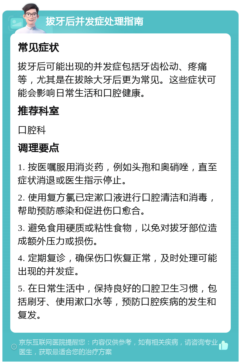 拔牙后并发症处理指南 常见症状 拔牙后可能出现的并发症包括牙齿松动、疼痛等，尤其是在拔除大牙后更为常见。这些症状可能会影响日常生活和口腔健康。 推荐科室 口腔科 调理要点 1. 按医嘱服用消炎药，例如头孢和奥硝唑，直至症状消退或医生指示停止。 2. 使用复方氯已定漱口液进行口腔清洁和消毒，帮助预防感染和促进伤口愈合。 3. 避免食用硬质或粘性食物，以免对拔牙部位造成额外压力或损伤。 4. 定期复诊，确保伤口恢复正常，及时处理可能出现的并发症。 5. 在日常生活中，保持良好的口腔卫生习惯，包括刷牙、使用漱口水等，预防口腔疾病的发生和复发。