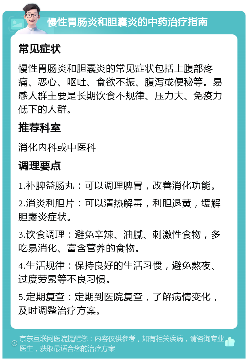 慢性胃肠炎和胆囊炎的中药治疗指南 常见症状 慢性胃肠炎和胆囊炎的常见症状包括上腹部疼痛、恶心、呕吐、食欲不振、腹泻或便秘等。易感人群主要是长期饮食不规律、压力大、免疫力低下的人群。 推荐科室 消化内科或中医科 调理要点 1.补脾益肠丸：可以调理脾胃，改善消化功能。 2.消炎利胆片：可以清热解毒，利胆退黄，缓解胆囊炎症状。 3.饮食调理：避免辛辣、油腻、刺激性食物，多吃易消化、富含营养的食物。 4.生活规律：保持良好的生活习惯，避免熬夜、过度劳累等不良习惯。 5.定期复查：定期到医院复查，了解病情变化，及时调整治疗方案。