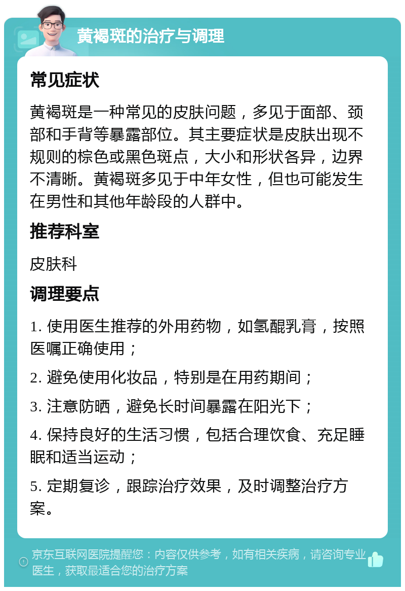 黄褐斑的治疗与调理 常见症状 黄褐斑是一种常见的皮肤问题，多见于面部、颈部和手背等暴露部位。其主要症状是皮肤出现不规则的棕色或黑色斑点，大小和形状各异，边界不清晰。黄褐斑多见于中年女性，但也可能发生在男性和其他年龄段的人群中。 推荐科室 皮肤科 调理要点 1. 使用医生推荐的外用药物，如氢醌乳膏，按照医嘱正确使用； 2. 避免使用化妆品，特别是在用药期间； 3. 注意防晒，避免长时间暴露在阳光下； 4. 保持良好的生活习惯，包括合理饮食、充足睡眠和适当运动； 5. 定期复诊，跟踪治疗效果，及时调整治疗方案。