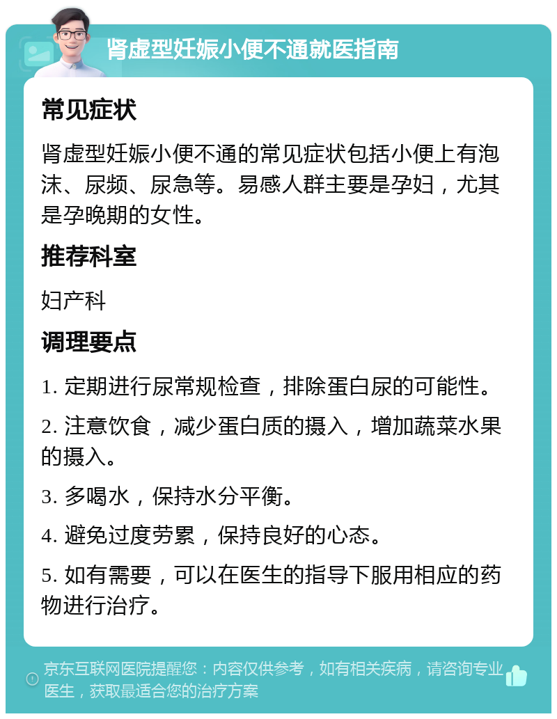 肾虚型妊娠小便不通就医指南 常见症状 肾虚型妊娠小便不通的常见症状包括小便上有泡沫、尿频、尿急等。易感人群主要是孕妇，尤其是孕晚期的女性。 推荐科室 妇产科 调理要点 1. 定期进行尿常规检查，排除蛋白尿的可能性。 2. 注意饮食，减少蛋白质的摄入，增加蔬菜水果的摄入。 3. 多喝水，保持水分平衡。 4. 避免过度劳累，保持良好的心态。 5. 如有需要，可以在医生的指导下服用相应的药物进行治疗。