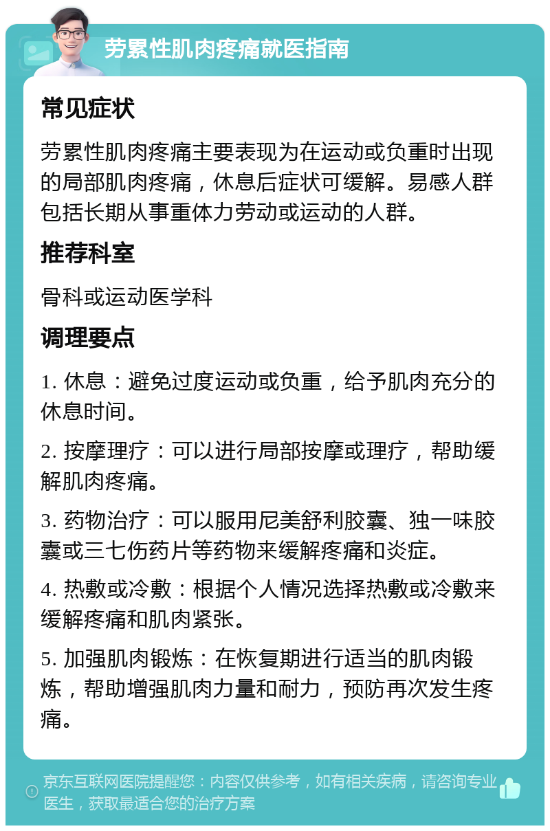 劳累性肌肉疼痛就医指南 常见症状 劳累性肌肉疼痛主要表现为在运动或负重时出现的局部肌肉疼痛，休息后症状可缓解。易感人群包括长期从事重体力劳动或运动的人群。 推荐科室 骨科或运动医学科 调理要点 1. 休息：避免过度运动或负重，给予肌肉充分的休息时间。 2. 按摩理疗：可以进行局部按摩或理疗，帮助缓解肌肉疼痛。 3. 药物治疗：可以服用尼美舒利胶囊、独一味胶囊或三七伤药片等药物来缓解疼痛和炎症。 4. 热敷或冷敷：根据个人情况选择热敷或冷敷来缓解疼痛和肌肉紧张。 5. 加强肌肉锻炼：在恢复期进行适当的肌肉锻炼，帮助增强肌肉力量和耐力，预防再次发生疼痛。