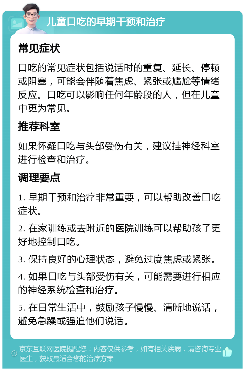 儿童口吃的早期干预和治疗 常见症状 口吃的常见症状包括说话时的重复、延长、停顿或阻塞，可能会伴随着焦虑、紧张或尴尬等情绪反应。口吃可以影响任何年龄段的人，但在儿童中更为常见。 推荐科室 如果怀疑口吃与头部受伤有关，建议挂神经科室进行检查和治疗。 调理要点 1. 早期干预和治疗非常重要，可以帮助改善口吃症状。 2. 在家训练或去附近的医院训练可以帮助孩子更好地控制口吃。 3. 保持良好的心理状态，避免过度焦虑或紧张。 4. 如果口吃与头部受伤有关，可能需要进行相应的神经系统检查和治疗。 5. 在日常生活中，鼓励孩子慢慢、清晰地说话，避免急躁或强迫他们说话。