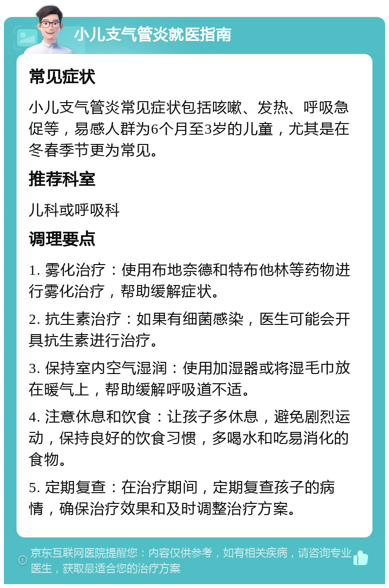 小儿支气管炎就医指南 常见症状 小儿支气管炎常见症状包括咳嗽、发热、呼吸急促等，易感人群为6个月至3岁的儿童，尤其是在冬春季节更为常见。 推荐科室 儿科或呼吸科 调理要点 1. 雾化治疗：使用布地奈德和特布他林等药物进行雾化治疗，帮助缓解症状。 2. 抗生素治疗：如果有细菌感染，医生可能会开具抗生素进行治疗。 3. 保持室内空气湿润：使用加湿器或将湿毛巾放在暖气上，帮助缓解呼吸道不适。 4. 注意休息和饮食：让孩子多休息，避免剧烈运动，保持良好的饮食习惯，多喝水和吃易消化的食物。 5. 定期复查：在治疗期间，定期复查孩子的病情，确保治疗效果和及时调整治疗方案。