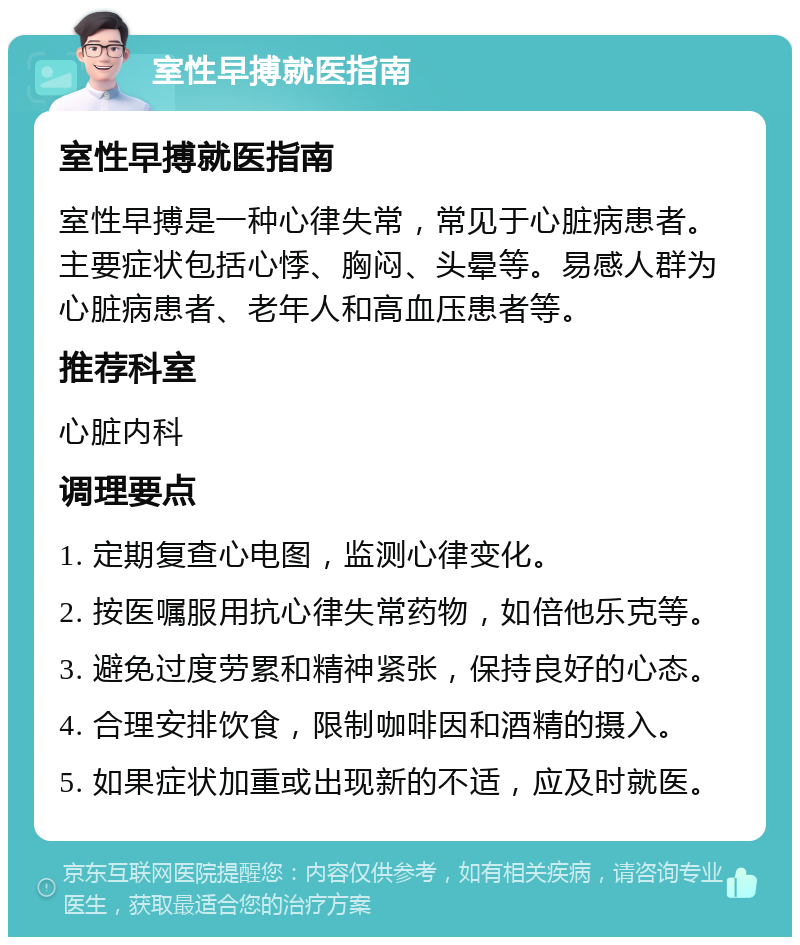 室性早搏就医指南 室性早搏就医指南 室性早搏是一种心律失常，常见于心脏病患者。主要症状包括心悸、胸闷、头晕等。易感人群为心脏病患者、老年人和高血压患者等。 推荐科室 心脏内科 调理要点 1. 定期复查心电图，监测心律变化。 2. 按医嘱服用抗心律失常药物，如倍他乐克等。 3. 避免过度劳累和精神紧张，保持良好的心态。 4. 合理安排饮食，限制咖啡因和酒精的摄入。 5. 如果症状加重或出现新的不适，应及时就医。