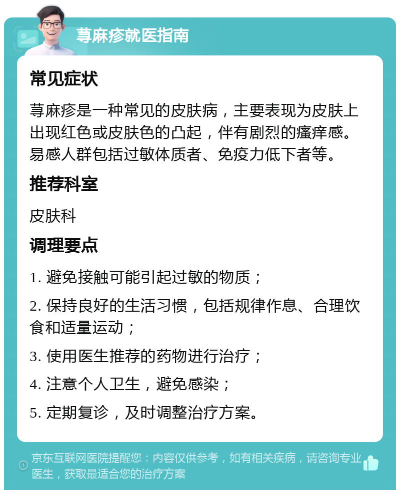 荨麻疹就医指南 常见症状 荨麻疹是一种常见的皮肤病，主要表现为皮肤上出现红色或皮肤色的凸起，伴有剧烈的瘙痒感。易感人群包括过敏体质者、免疫力低下者等。 推荐科室 皮肤科 调理要点 1. 避免接触可能引起过敏的物质； 2. 保持良好的生活习惯，包括规律作息、合理饮食和适量运动； 3. 使用医生推荐的药物进行治疗； 4. 注意个人卫生，避免感染； 5. 定期复诊，及时调整治疗方案。