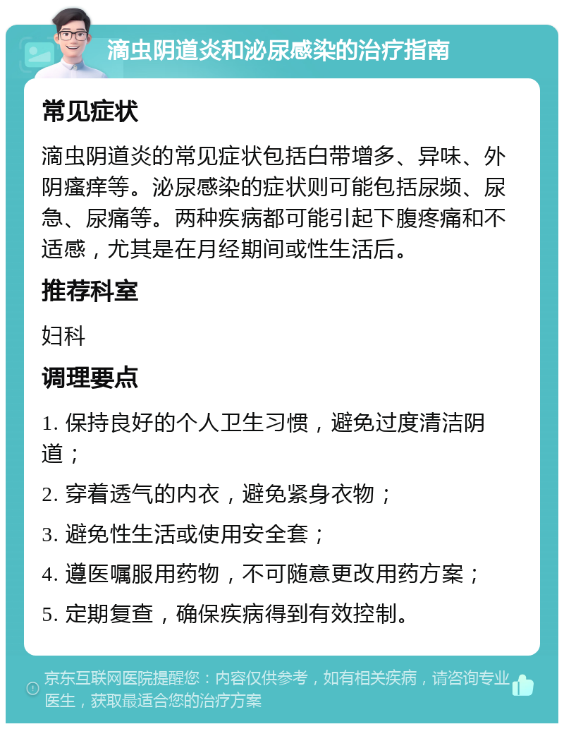 滴虫阴道炎和泌尿感染的治疗指南 常见症状 滴虫阴道炎的常见症状包括白带增多、异味、外阴瘙痒等。泌尿感染的症状则可能包括尿频、尿急、尿痛等。两种疾病都可能引起下腹疼痛和不适感，尤其是在月经期间或性生活后。 推荐科室 妇科 调理要点 1. 保持良好的个人卫生习惯，避免过度清洁阴道； 2. 穿着透气的内衣，避免紧身衣物； 3. 避免性生活或使用安全套； 4. 遵医嘱服用药物，不可随意更改用药方案； 5. 定期复查，确保疾病得到有效控制。