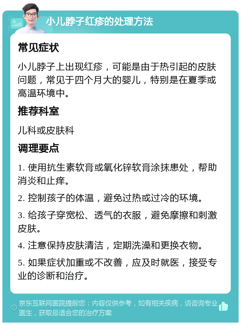 小儿脖子红疹的处理方法 常见症状 小儿脖子上出现红疹，可能是由于热引起的皮肤问题，常见于四个月大的婴儿，特别是在夏季或高温环境中。 推荐科室 儿科或皮肤科 调理要点 1. 使用抗生素软膏或氧化锌软膏涂抹患处，帮助消炎和止痒。 2. 控制孩子的体温，避免过热或过冷的环境。 3. 给孩子穿宽松、透气的衣服，避免摩擦和刺激皮肤。 4. 注意保持皮肤清洁，定期洗澡和更换衣物。 5. 如果症状加重或不改善，应及时就医，接受专业的诊断和治疗。