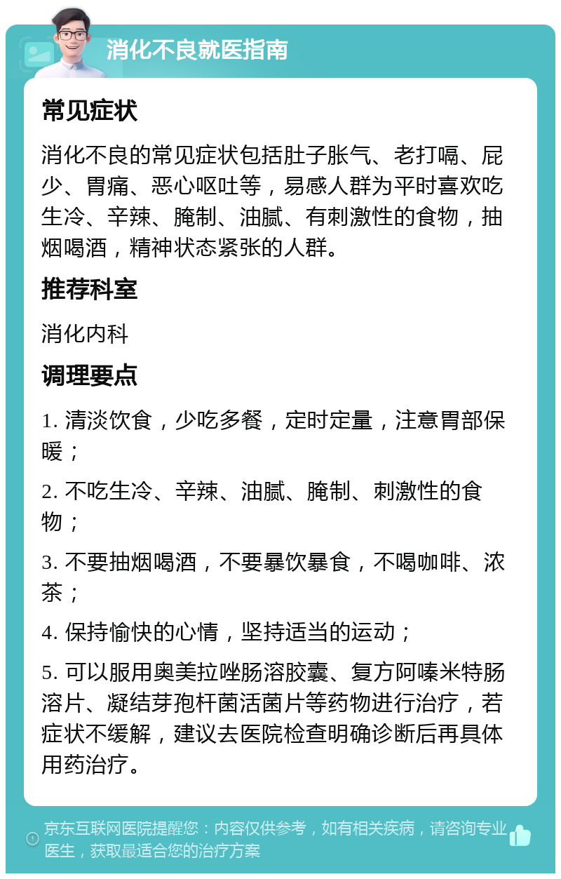 消化不良就医指南 常见症状 消化不良的常见症状包括肚子胀气、老打嗝、屁少、胃痛、恶心呕吐等，易感人群为平时喜欢吃生冷、辛辣、腌制、油腻、有刺激性的食物，抽烟喝酒，精神状态紧张的人群。 推荐科室 消化内科 调理要点 1. 清淡饮食，少吃多餐，定时定量，注意胃部保暖； 2. 不吃生冷、辛辣、油腻、腌制、刺激性的食物； 3. 不要抽烟喝酒，不要暴饮暴食，不喝咖啡、浓茶； 4. 保持愉快的心情，坚持适当的运动； 5. 可以服用奥美拉唑肠溶胶囊、复方阿嗪米特肠溶片、凝结芽孢杆菌活菌片等药物进行治疗，若症状不缓解，建议去医院检查明确诊断后再具体用药治疗。