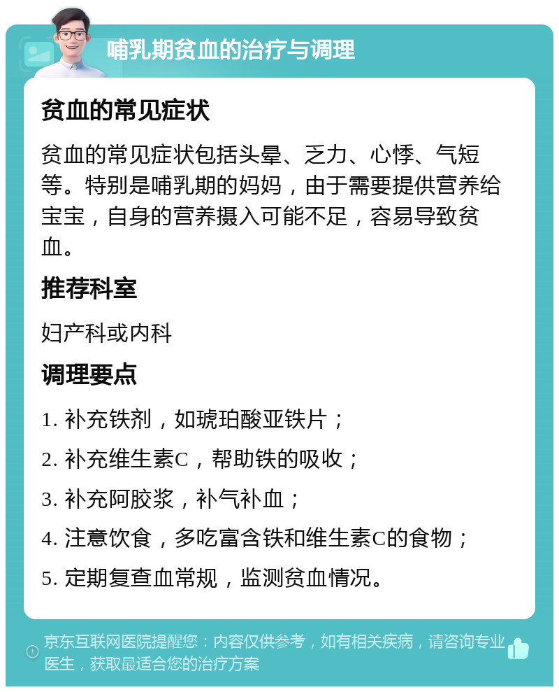 哺乳期贫血的治疗与调理 贫血的常见症状 贫血的常见症状包括头晕、乏力、心悸、气短等。特别是哺乳期的妈妈，由于需要提供营养给宝宝，自身的营养摄入可能不足，容易导致贫血。 推荐科室 妇产科或内科 调理要点 1. 补充铁剂，如琥珀酸亚铁片； 2. 补充维生素C，帮助铁的吸收； 3. 补充阿胶浆，补气补血； 4. 注意饮食，多吃富含铁和维生素C的食物； 5. 定期复查血常规，监测贫血情况。