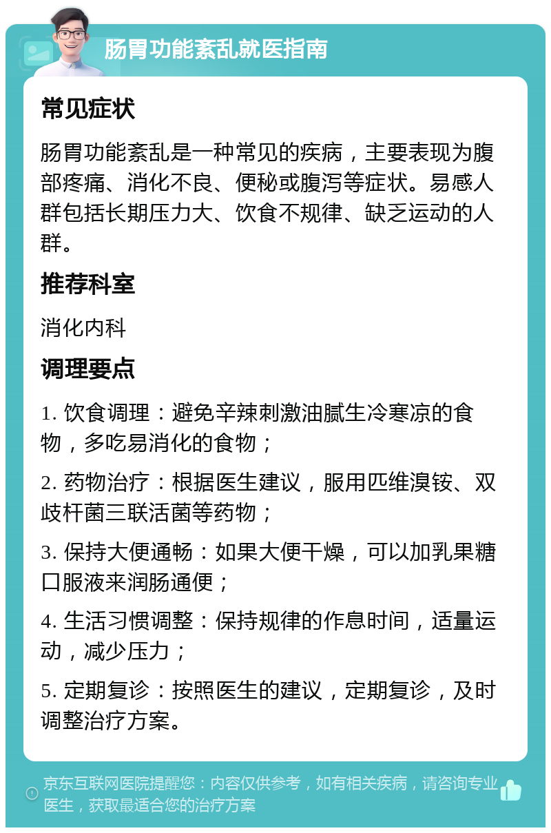 肠胃功能紊乱就医指南 常见症状 肠胃功能紊乱是一种常见的疾病，主要表现为腹部疼痛、消化不良、便秘或腹泻等症状。易感人群包括长期压力大、饮食不规律、缺乏运动的人群。 推荐科室 消化内科 调理要点 1. 饮食调理：避免辛辣刺激油腻生冷寒凉的食物，多吃易消化的食物； 2. 药物治疗：根据医生建议，服用匹维溴铵、双歧杆菌三联活菌等药物； 3. 保持大便通畅：如果大便干燥，可以加乳果糖口服液来润肠通便； 4. 生活习惯调整：保持规律的作息时间，适量运动，减少压力； 5. 定期复诊：按照医生的建议，定期复诊，及时调整治疗方案。