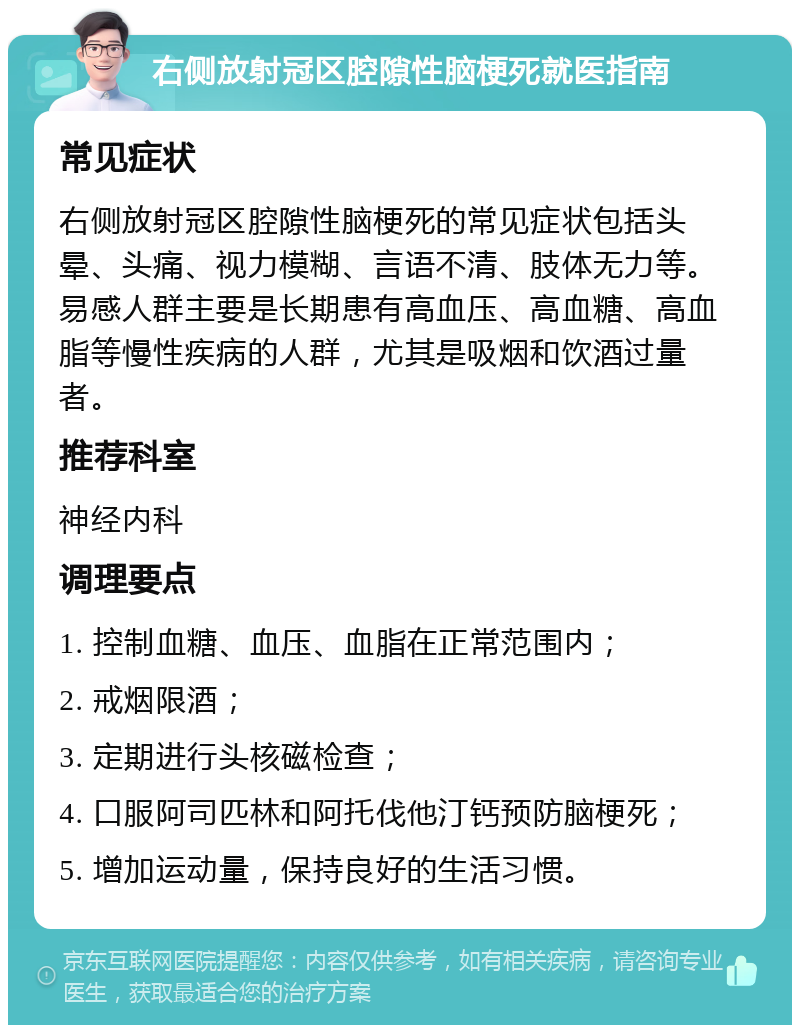 右侧放射冠区腔隙性脑梗死就医指南 常见症状 右侧放射冠区腔隙性脑梗死的常见症状包括头晕、头痛、视力模糊、言语不清、肢体无力等。易感人群主要是长期患有高血压、高血糖、高血脂等慢性疾病的人群，尤其是吸烟和饮酒过量者。 推荐科室 神经内科 调理要点 1. 控制血糖、血压、血脂在正常范围内； 2. 戒烟限酒； 3. 定期进行头核磁检查； 4. 口服阿司匹林和阿托伐他汀钙预防脑梗死； 5. 增加运动量，保持良好的生活习惯。