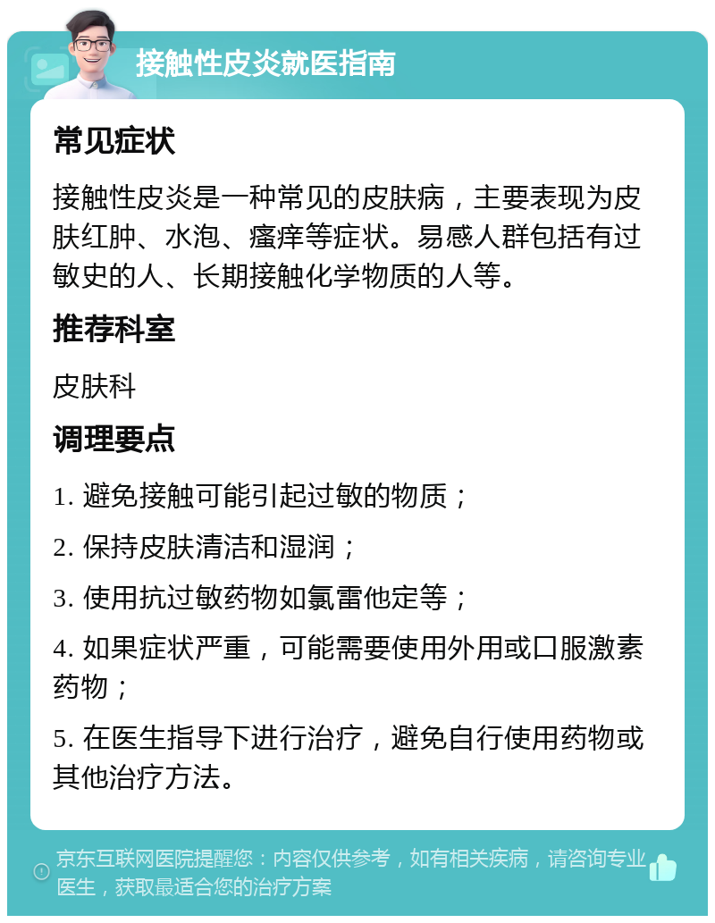 接触性皮炎就医指南 常见症状 接触性皮炎是一种常见的皮肤病，主要表现为皮肤红肿、水泡、瘙痒等症状。易感人群包括有过敏史的人、长期接触化学物质的人等。 推荐科室 皮肤科 调理要点 1. 避免接触可能引起过敏的物质； 2. 保持皮肤清洁和湿润； 3. 使用抗过敏药物如氯雷他定等； 4. 如果症状严重，可能需要使用外用或口服激素药物； 5. 在医生指导下进行治疗，避免自行使用药物或其他治疗方法。