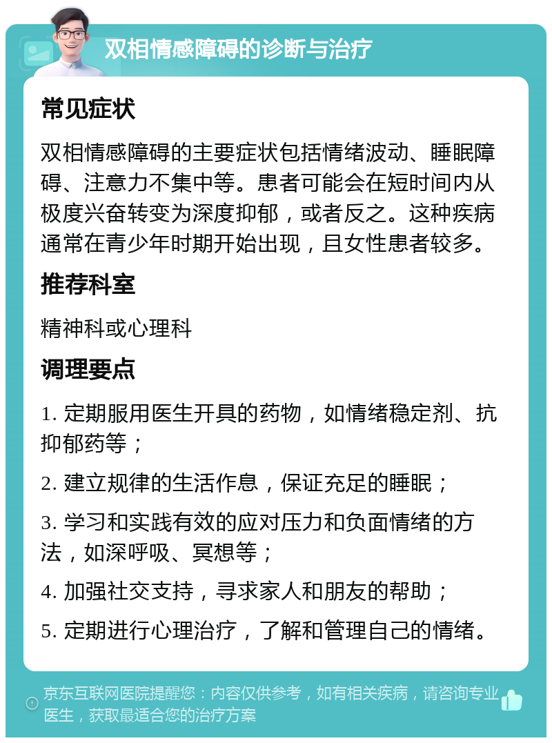 双相情感障碍的诊断与治疗 常见症状 双相情感障碍的主要症状包括情绪波动、睡眠障碍、注意力不集中等。患者可能会在短时间内从极度兴奋转变为深度抑郁，或者反之。这种疾病通常在青少年时期开始出现，且女性患者较多。 推荐科室 精神科或心理科 调理要点 1. 定期服用医生开具的药物，如情绪稳定剂、抗抑郁药等； 2. 建立规律的生活作息，保证充足的睡眠； 3. 学习和实践有效的应对压力和负面情绪的方法，如深呼吸、冥想等； 4. 加强社交支持，寻求家人和朋友的帮助； 5. 定期进行心理治疗，了解和管理自己的情绪。