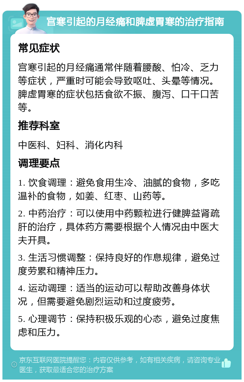 宫寒引起的月经痛和脾虚胃寒的治疗指南 常见症状 宫寒引起的月经痛通常伴随着腰酸、怕冷、乏力等症状，严重时可能会导致呕吐、头晕等情况。脾虚胃寒的症状包括食欲不振、腹泻、口干口苦等。 推荐科室 中医科、妇科、消化内科 调理要点 1. 饮食调理：避免食用生冷、油腻的食物，多吃温补的食物，如姜、红枣、山药等。 2. 中药治疗：可以使用中药颗粒进行健脾益肾疏肝的治疗，具体药方需要根据个人情况由中医大夫开具。 3. 生活习惯调整：保持良好的作息规律，避免过度劳累和精神压力。 4. 运动调理：适当的运动可以帮助改善身体状况，但需要避免剧烈运动和过度疲劳。 5. 心理调节：保持积极乐观的心态，避免过度焦虑和压力。