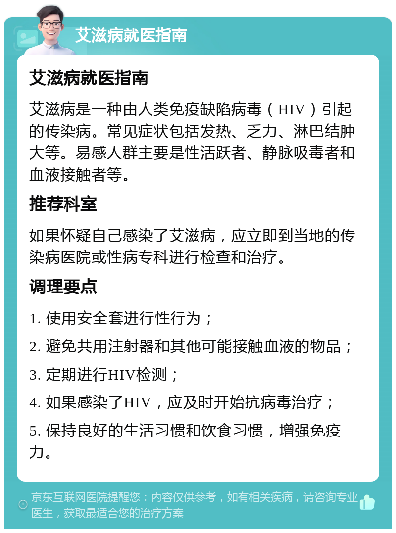 艾滋病就医指南 艾滋病就医指南 艾滋病是一种由人类免疫缺陷病毒（HIV）引起的传染病。常见症状包括发热、乏力、淋巴结肿大等。易感人群主要是性活跃者、静脉吸毒者和血液接触者等。 推荐科室 如果怀疑自己感染了艾滋病，应立即到当地的传染病医院或性病专科进行检查和治疗。 调理要点 1. 使用安全套进行性行为； 2. 避免共用注射器和其他可能接触血液的物品； 3. 定期进行HIV检测； 4. 如果感染了HIV，应及时开始抗病毒治疗； 5. 保持良好的生活习惯和饮食习惯，增强免疫力。