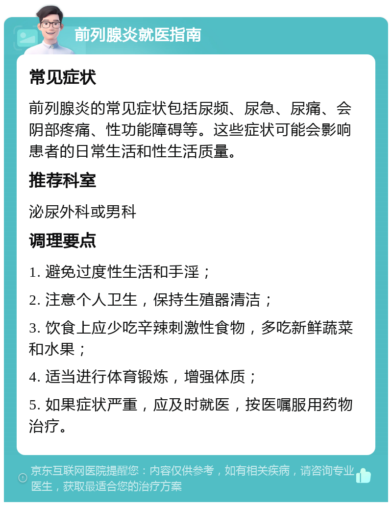 前列腺炎就医指南 常见症状 前列腺炎的常见症状包括尿频、尿急、尿痛、会阴部疼痛、性功能障碍等。这些症状可能会影响患者的日常生活和性生活质量。 推荐科室 泌尿外科或男科 调理要点 1. 避免过度性生活和手淫； 2. 注意个人卫生，保持生殖器清洁； 3. 饮食上应少吃辛辣刺激性食物，多吃新鲜蔬菜和水果； 4. 适当进行体育锻炼，增强体质； 5. 如果症状严重，应及时就医，按医嘱服用药物治疗。