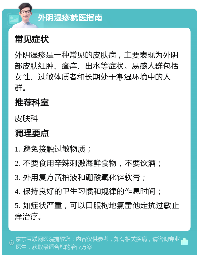 外阴湿疹就医指南 常见症状 外阴湿疹是一种常见的皮肤病，主要表现为外阴部皮肤红肿、瘙痒、出水等症状。易感人群包括女性、过敏体质者和长期处于潮湿环境中的人群。 推荐科室 皮肤科 调理要点 1. 避免接触过敏物质； 2. 不要食用辛辣刺激海鲜食物，不要饮酒； 3. 外用复方黄柏液和硼酸氧化锌软膏； 4. 保持良好的卫生习惯和规律的作息时间； 5. 如症状严重，可以口服枸地氯雷他定抗过敏止痒治疗。