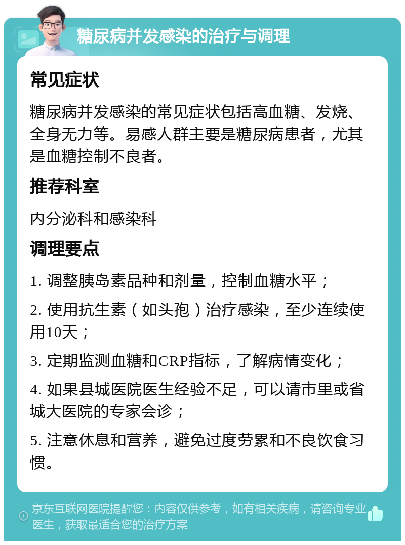 糖尿病并发感染的治疗与调理 常见症状 糖尿病并发感染的常见症状包括高血糖、发烧、全身无力等。易感人群主要是糖尿病患者，尤其是血糖控制不良者。 推荐科室 内分泌科和感染科 调理要点 1. 调整胰岛素品种和剂量，控制血糖水平； 2. 使用抗生素（如头孢）治疗感染，至少连续使用10天； 3. 定期监测血糖和CRP指标，了解病情变化； 4. 如果县城医院医生经验不足，可以请市里或省城大医院的专家会诊； 5. 注意休息和营养，避免过度劳累和不良饮食习惯。