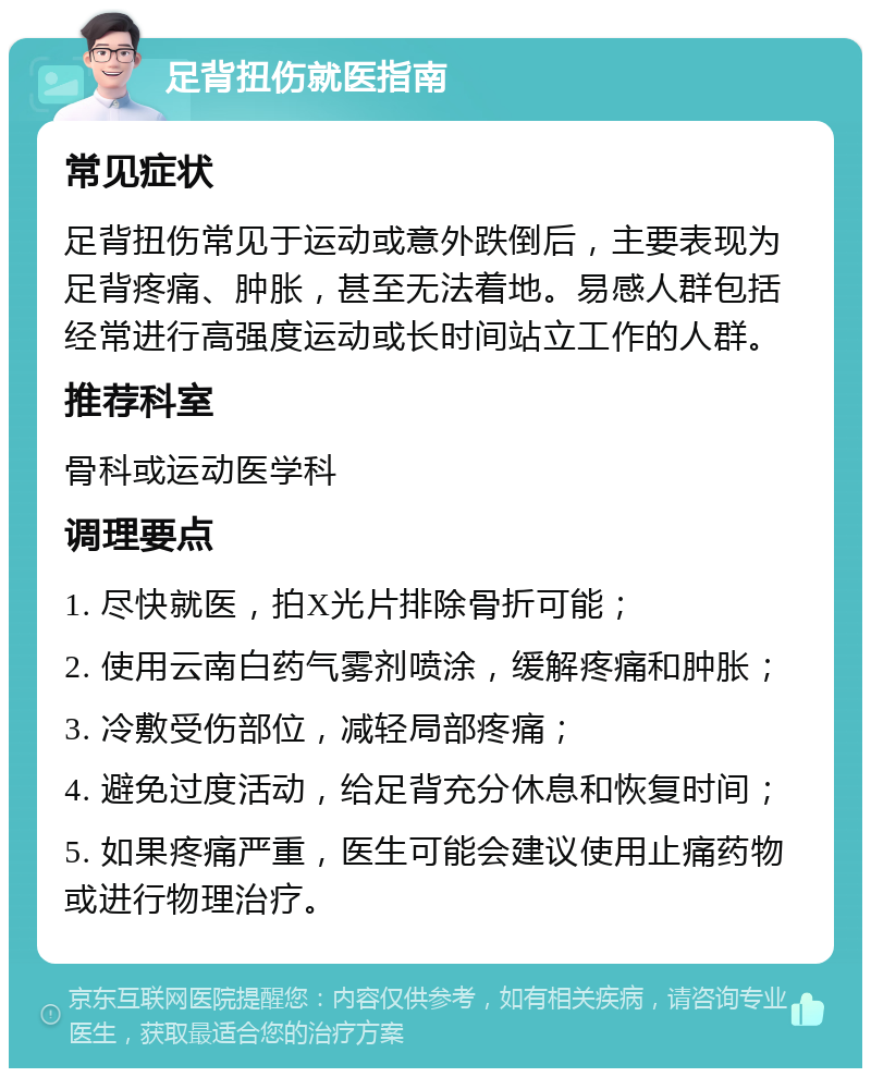 足背扭伤就医指南 常见症状 足背扭伤常见于运动或意外跌倒后，主要表现为足背疼痛、肿胀，甚至无法着地。易感人群包括经常进行高强度运动或长时间站立工作的人群。 推荐科室 骨科或运动医学科 调理要点 1. 尽快就医，拍X光片排除骨折可能； 2. 使用云南白药气雾剂喷涂，缓解疼痛和肿胀； 3. 冷敷受伤部位，减轻局部疼痛； 4. 避免过度活动，给足背充分休息和恢复时间； 5. 如果疼痛严重，医生可能会建议使用止痛药物或进行物理治疗。