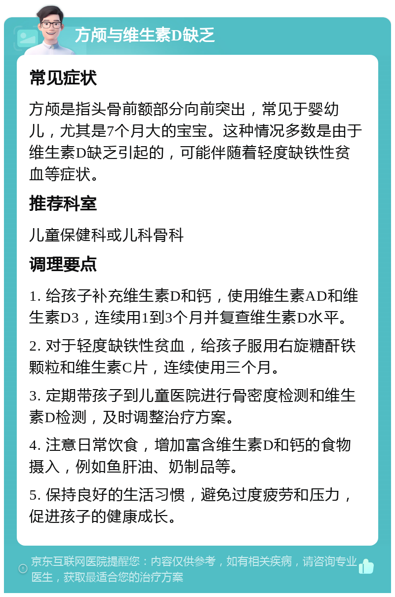 方颅与维生素D缺乏 常见症状 方颅是指头骨前额部分向前突出，常见于婴幼儿，尤其是7个月大的宝宝。这种情况多数是由于维生素D缺乏引起的，可能伴随着轻度缺铁性贫血等症状。 推荐科室 儿童保健科或儿科骨科 调理要点 1. 给孩子补充维生素D和钙，使用维生素AD和维生素D3，连续用1到3个月并复查维生素D水平。 2. 对于轻度缺铁性贫血，给孩子服用右旋糖酐铁颗粒和维生素C片，连续使用三个月。 3. 定期带孩子到儿童医院进行骨密度检测和维生素D检测，及时调整治疗方案。 4. 注意日常饮食，增加富含维生素D和钙的食物摄入，例如鱼肝油、奶制品等。 5. 保持良好的生活习惯，避免过度疲劳和压力，促进孩子的健康成长。