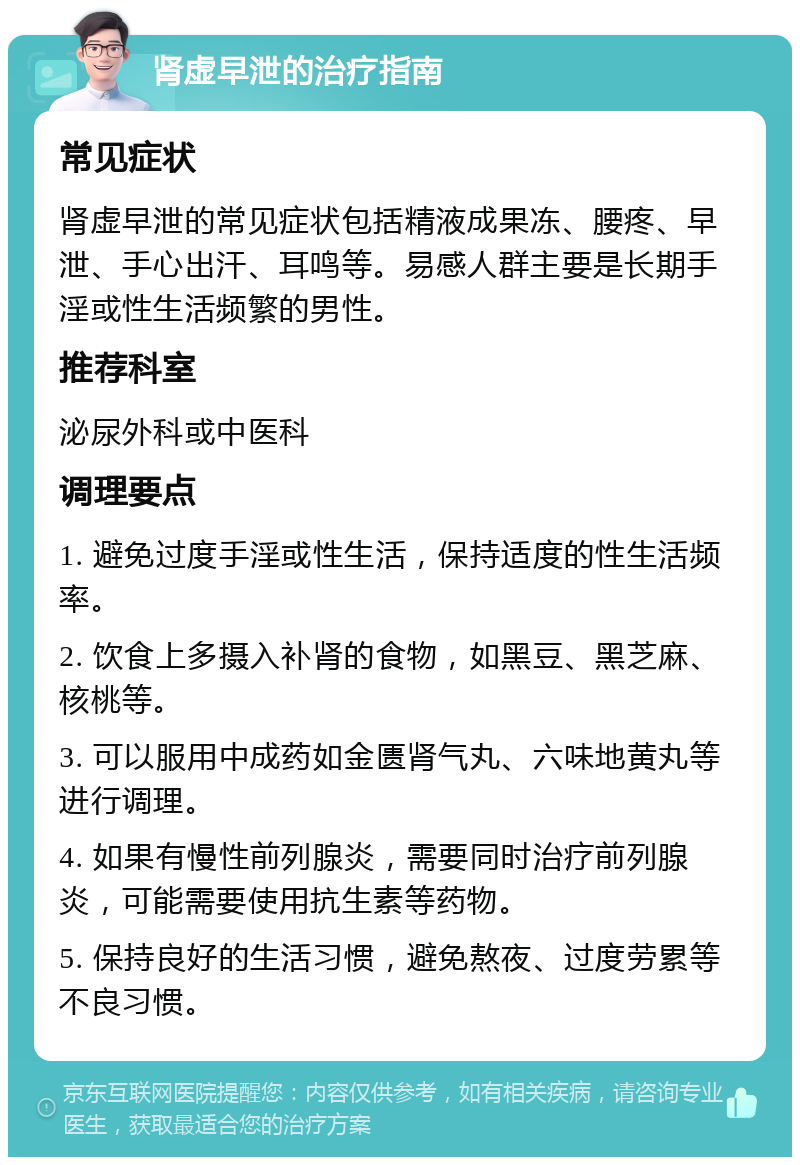 肾虚早泄的治疗指南 常见症状 肾虚早泄的常见症状包括精液成果冻、腰疼、早泄、手心出汗、耳鸣等。易感人群主要是长期手淫或性生活频繁的男性。 推荐科室 泌尿外科或中医科 调理要点 1. 避免过度手淫或性生活，保持适度的性生活频率。 2. 饮食上多摄入补肾的食物，如黑豆、黑芝麻、核桃等。 3. 可以服用中成药如金匮肾气丸、六味地黄丸等进行调理。 4. 如果有慢性前列腺炎，需要同时治疗前列腺炎，可能需要使用抗生素等药物。 5. 保持良好的生活习惯，避免熬夜、过度劳累等不良习惯。