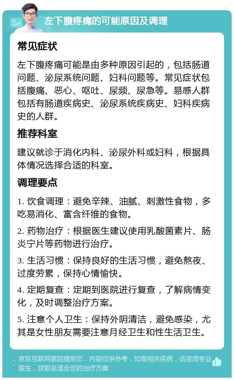 左下腹疼痛的可能原因及调理 常见症状 左下腹疼痛可能是由多种原因引起的，包括肠道问题、泌尿系统问题、妇科问题等。常见症状包括腹痛、恶心、呕吐、尿频、尿急等。易感人群包括有肠道疾病史、泌尿系统疾病史、妇科疾病史的人群。 推荐科室 建议就诊于消化内科、泌尿外科或妇科，根据具体情况选择合适的科室。 调理要点 1. 饮食调理：避免辛辣、油腻、刺激性食物，多吃易消化、富含纤维的食物。 2. 药物治疗：根据医生建议使用乳酸菌素片、肠炎宁片等药物进行治疗。 3. 生活习惯：保持良好的生活习惯，避免熬夜、过度劳累，保持心情愉快。 4. 定期复查：定期到医院进行复查，了解病情变化，及时调整治疗方案。 5. 注意个人卫生：保持外阴清洁，避免感染，尤其是女性朋友需要注意月经卫生和性生活卫生。