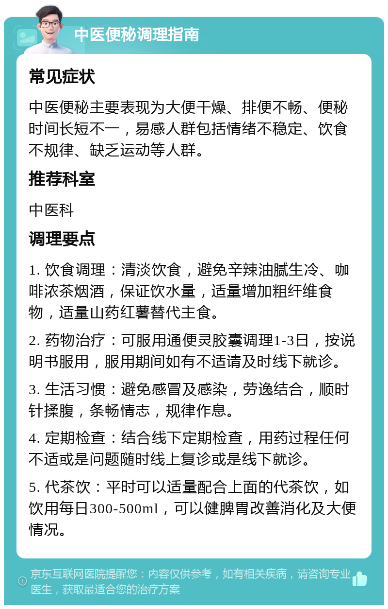 中医便秘调理指南 常见症状 中医便秘主要表现为大便干燥、排便不畅、便秘时间长短不一，易感人群包括情绪不稳定、饮食不规律、缺乏运动等人群。 推荐科室 中医科 调理要点 1. 饮食调理：清淡饮食，避免辛辣油腻生冷、咖啡浓茶烟酒，保证饮水量，适量增加粗纤维食物，适量山药红薯替代主食。 2. 药物治疗：可服用通便灵胶囊调理1-3日，按说明书服用，服用期间如有不适请及时线下就诊。 3. 生活习惯：避免感冒及感染，劳逸结合，顺时针揉腹，条畅情志，规律作息。 4. 定期检查：结合线下定期检查，用药过程任何不适或是问题随时线上复诊或是线下就诊。 5. 代茶饮：平时可以适量配合上面的代茶饮，如饮用每日300-500ml，可以健脾胃改善消化及大便情况。