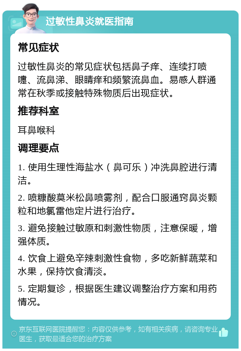 过敏性鼻炎就医指南 常见症状 过敏性鼻炎的常见症状包括鼻子痒、连续打喷嚏、流鼻涕、眼睛痒和频繁流鼻血。易感人群通常在秋季或接触特殊物质后出现症状。 推荐科室 耳鼻喉科 调理要点 1. 使用生理性海盐水（鼻可乐）冲洗鼻腔进行清洁。 2. 喷糠酸莫米松鼻喷雾剂，配合口服通窍鼻炎颗粒和地氯雷他定片进行治疗。 3. 避免接触过敏原和刺激性物质，注意保暖，增强体质。 4. 饮食上避免辛辣刺激性食物，多吃新鲜蔬菜和水果，保持饮食清淡。 5. 定期复诊，根据医生建议调整治疗方案和用药情况。