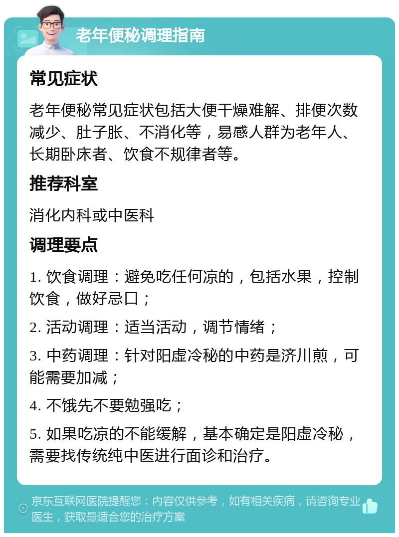 老年便秘调理指南 常见症状 老年便秘常见症状包括大便干燥难解、排便次数减少、肚子胀、不消化等，易感人群为老年人、长期卧床者、饮食不规律者等。 推荐科室 消化内科或中医科 调理要点 1. 饮食调理：避免吃任何凉的，包括水果，控制饮食，做好忌口； 2. 活动调理：适当活动，调节情绪； 3. 中药调理：针对阳虚冷秘的中药是济川煎，可能需要加减； 4. 不饿先不要勉强吃； 5. 如果吃凉的不能缓解，基本确定是阳虚冷秘，需要找传统纯中医进行面诊和治疗。